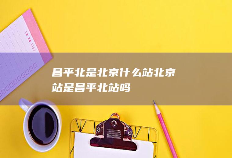 昌平北是北京什么站北京站是昌平北站吗