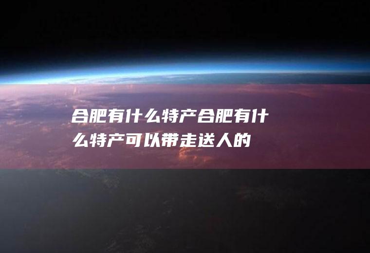 合肥有什么特产合肥有什么特产可以带走送人的
