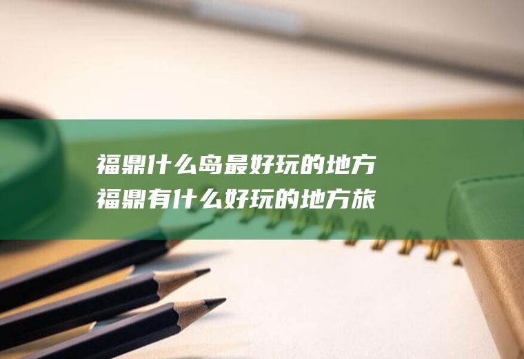福鼎什么岛最好玩的地方福鼎有什么好玩的地方旅游景点