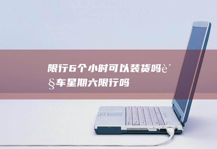 限行6个小时可以装货吗货车星期六限行吗