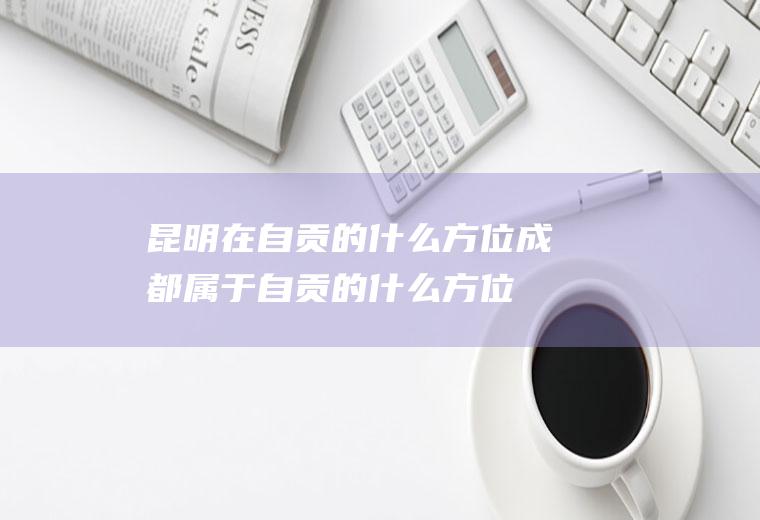 昆明在自贡的什么方位成都属于自贡的什么方位