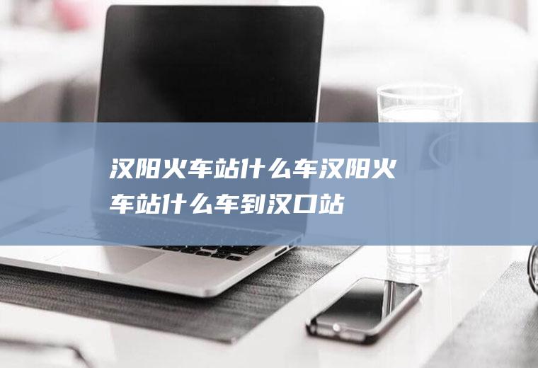 汉阳火车站什么车汉阳火车站什么车到汉口站