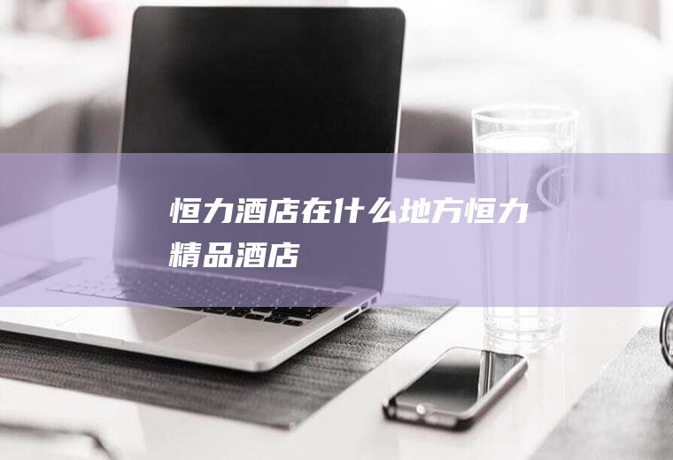 恒力酒店在什么地方恒力精品酒店