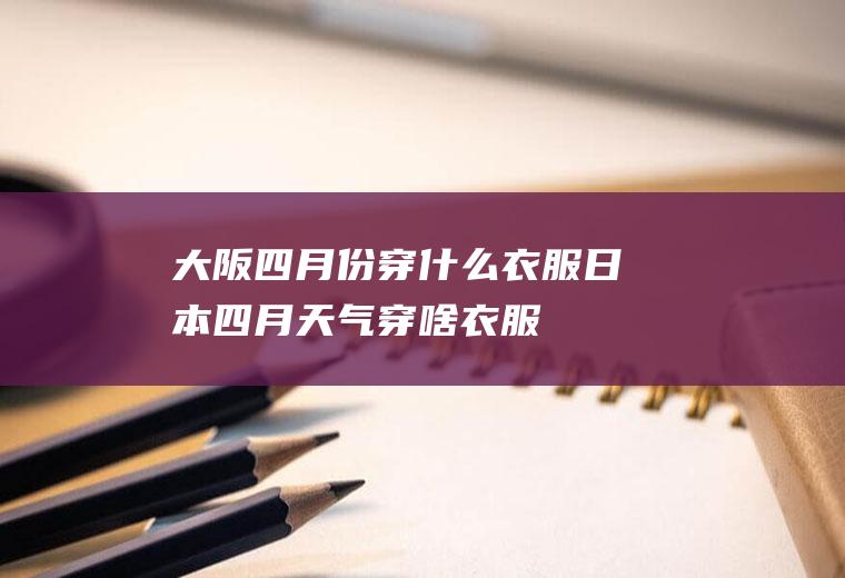 大阪四月份穿什么衣服日本四月天气穿啥衣服
