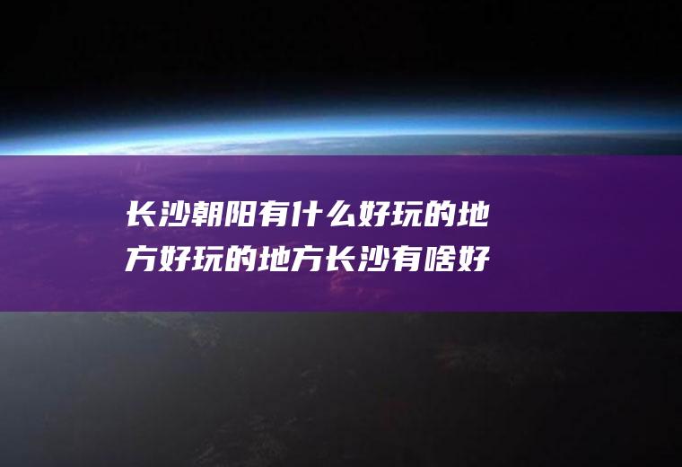 长沙朝阳有什么好玩的地方好玩的地方长沙有啥好玩儿的地方