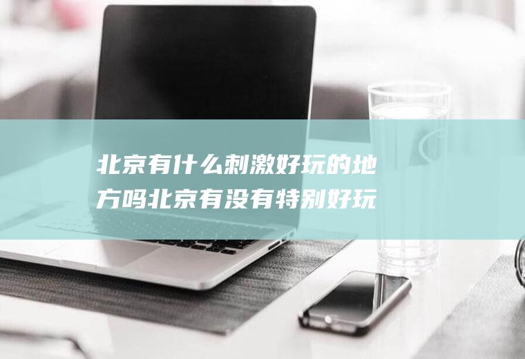 北京有什么刺激好玩的地方吗北京有没有特别好玩的地方