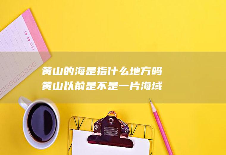 黄山的海是指什么地方吗黄山以前是不是一片海域