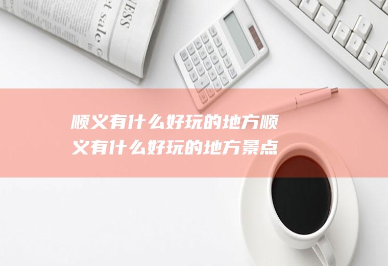 顺义有什么好玩的地方顺义有什么好玩的地方景点