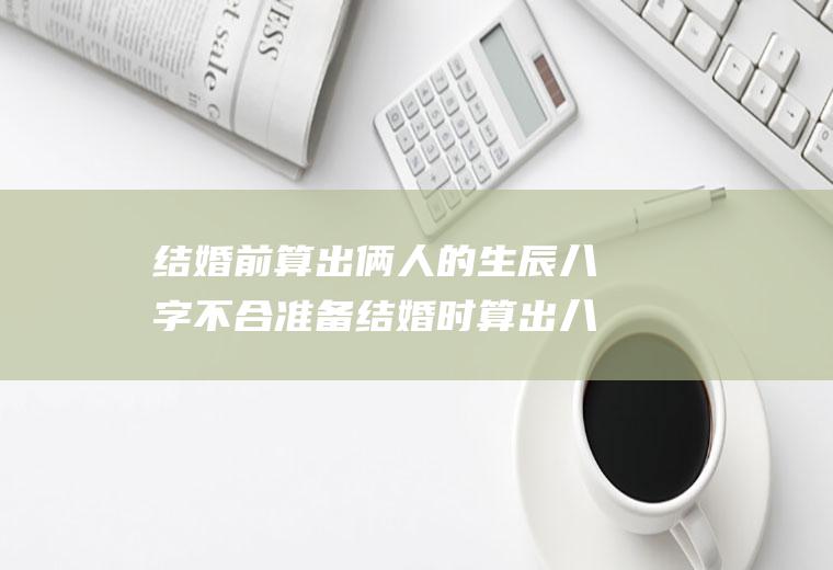 结婚前算出俩人的生辰八字不合准备结婚时算出八字不合
