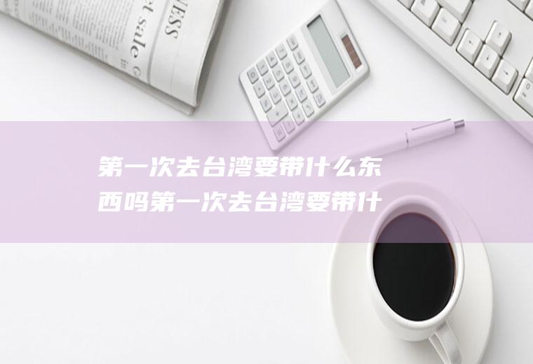 第一次去台湾要带什么东西吗第一次去台湾要带什么东西吗英语