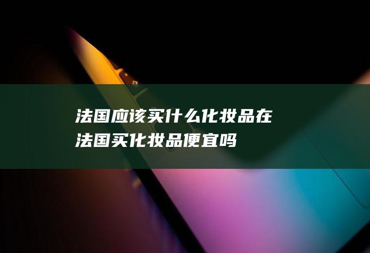法国应该买什么化妆品在法国买化妆品便宜吗