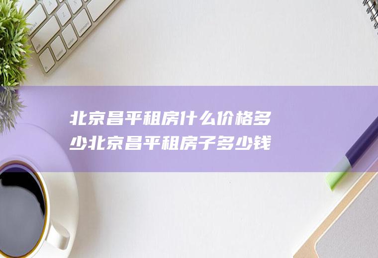 北京昌平租房什么价格多少北京昌平租房子多少钱一个月