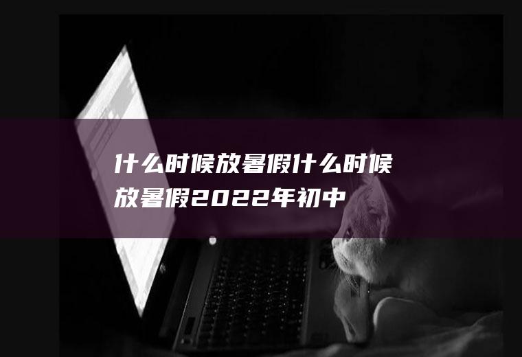什么时候放暑假什么时候放暑假2022年初中