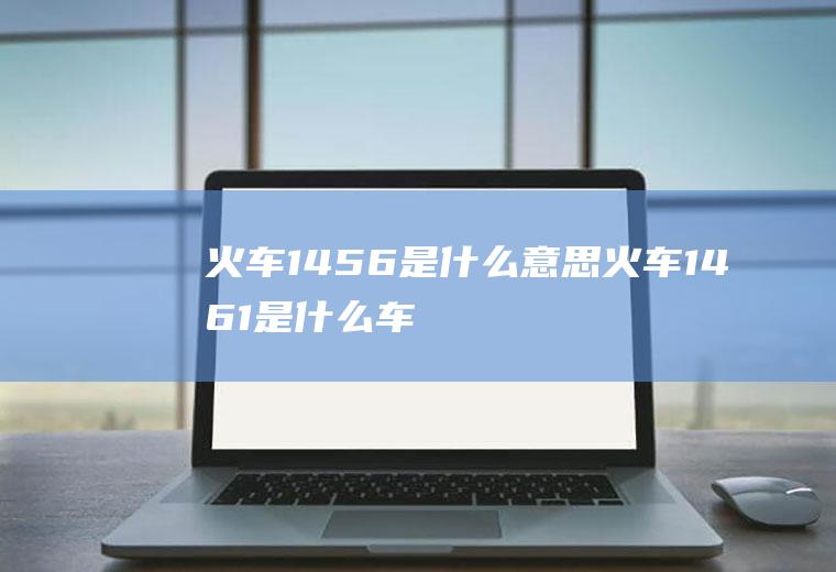 火车1456是什么意思火车1461是什么车