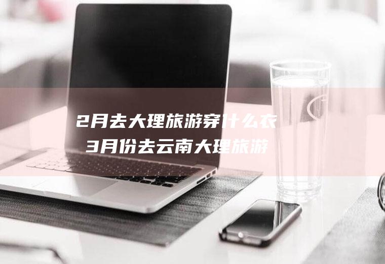 2月去大理旅游穿什么衣服3月份去云南大理旅游穿什么衣服