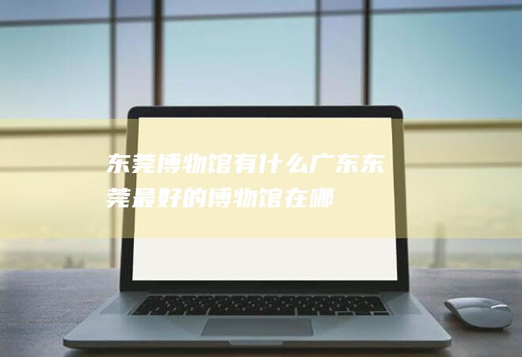 东莞博物馆有什么广东东莞最好的博物馆在哪