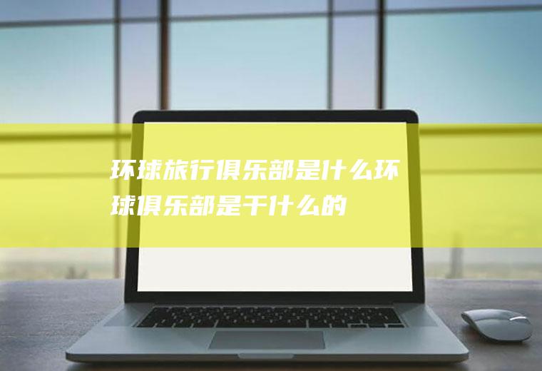 环球旅行俱乐部是什么环球俱乐部是干什么的