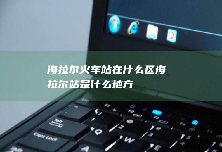 海拉尔火车站在什么区海拉尔站是什么地方