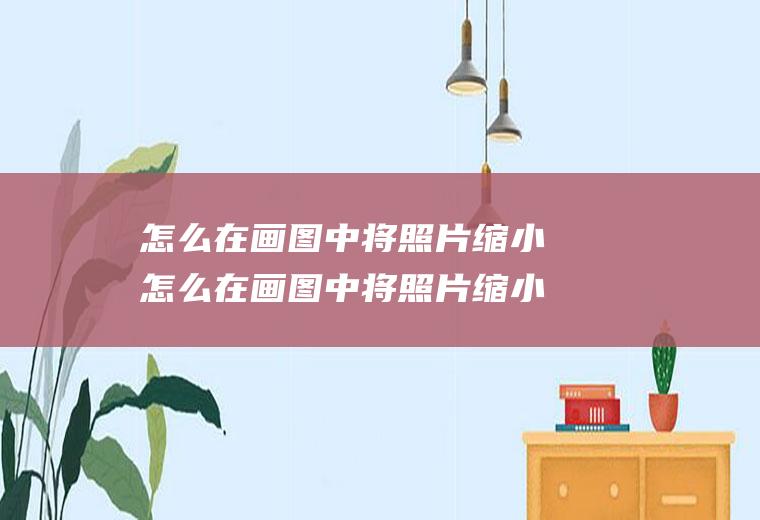 怎么在画图中将照片缩小怎么在画图中将照片缩小一点