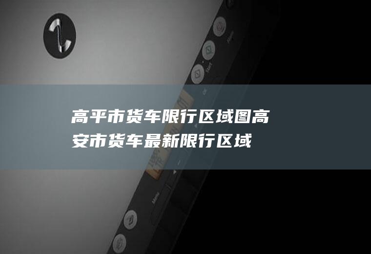 高平市货车限行区域图高安市货车最新限行区域