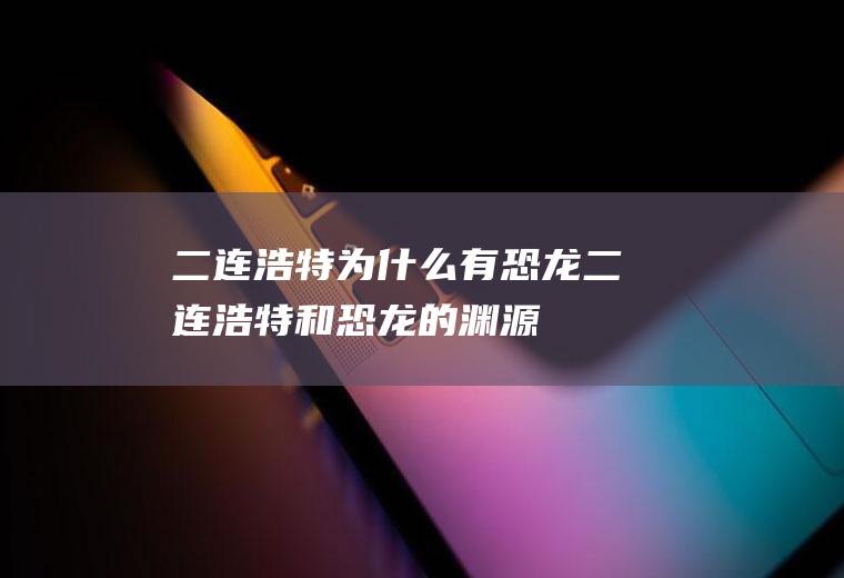 二连浩特为什么有恐龙二连浩特和恐龙的渊源