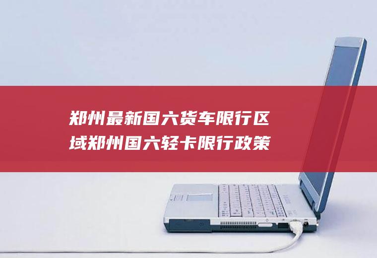 郑州最新国六货车限行区域郑州国六轻卡限行政策