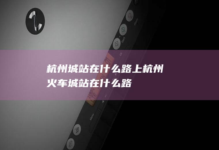 杭州城站在什么路上杭州火车城站在什么路
