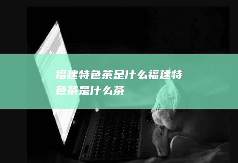 福建特色茶是什么福建特色茶是什么茶