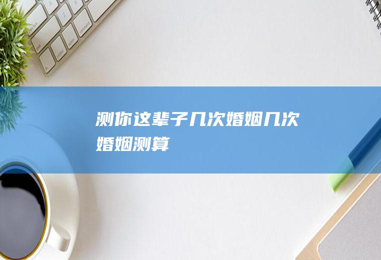 测你这辈子几次婚姻几次婚姻测算