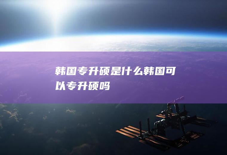 韩国专升硕是什么韩国可以专升硕吗