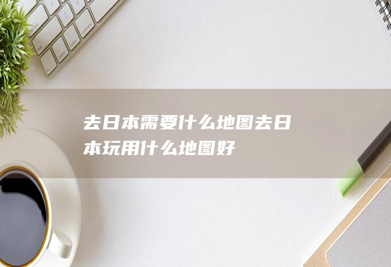 去日本需要什么地图去日本玩用什么地图好