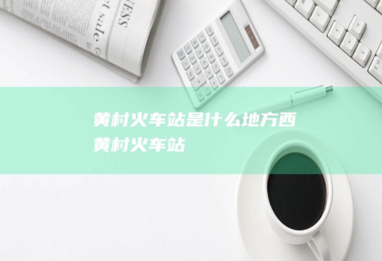 黄村火车站是什么地方西黄村火车站