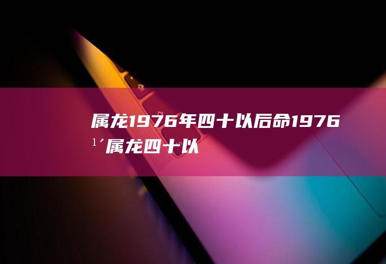 属龙1976年四十以后命1976年属龙四十以后命好不好