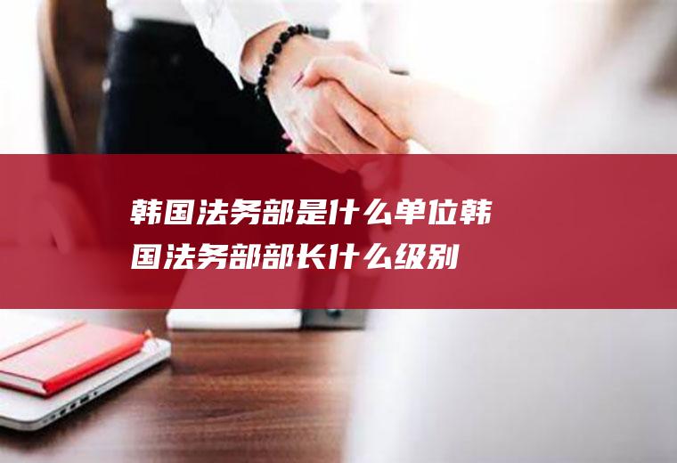 韩国法务部是什么单位韩国法务部部长什么级别
