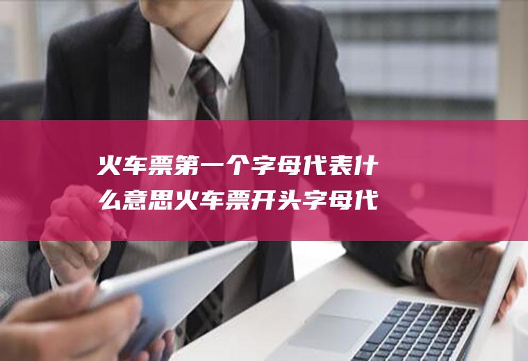 火车票第一个字母代表什么意思火车票开头字母代表什么意思
