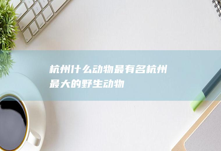 杭州什么动物最有名杭州最大的野生动物
