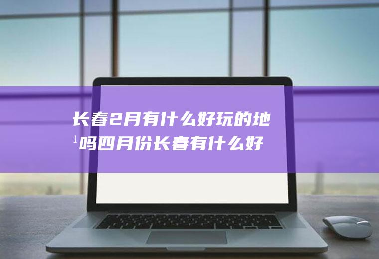 长春2月有什么好玩的地方吗四月份长春有什么好玩的地方