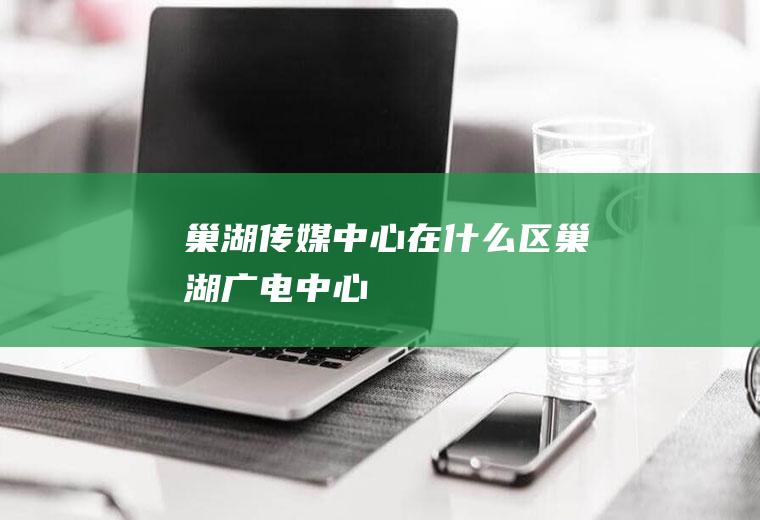 巢湖传媒中心在什么区巢湖广电中心