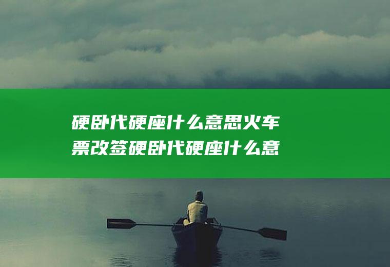 硬卧代硬座什么意思火车票改签硬卧代硬座什么意思