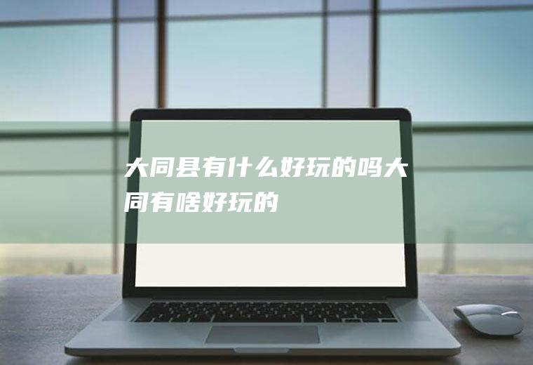 大同县有什么好玩的吗大同有啥好玩的