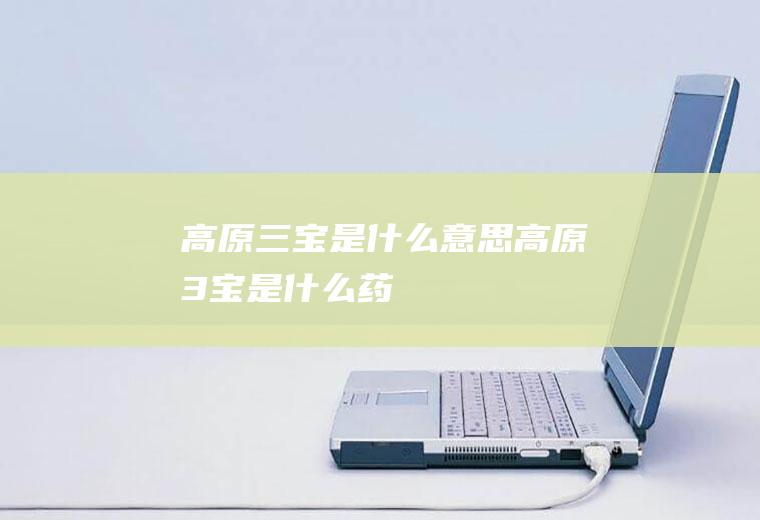 高原三宝是什么意思高原3宝是什么药