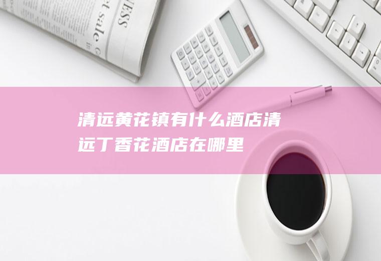 清远黄花镇有什么酒店清远丁香花酒店在哪里