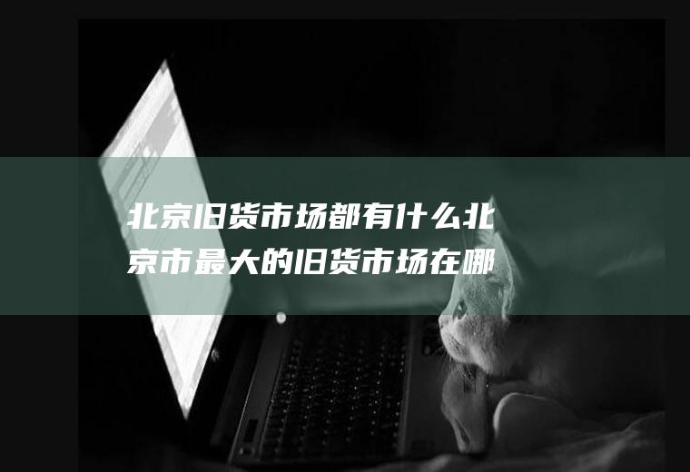 北京旧货市场都有什么北京市最大的旧货市场在哪里