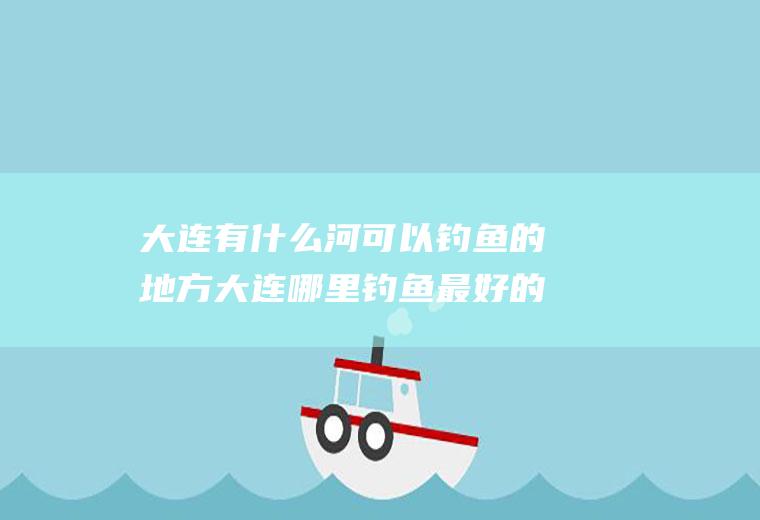 大连有什么河可以钓鱼的地方大连哪里钓鱼最好的地方