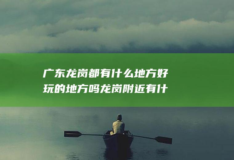 广东龙岗都有什么地方好玩的地方吗龙岗附近有什么地方好玩的