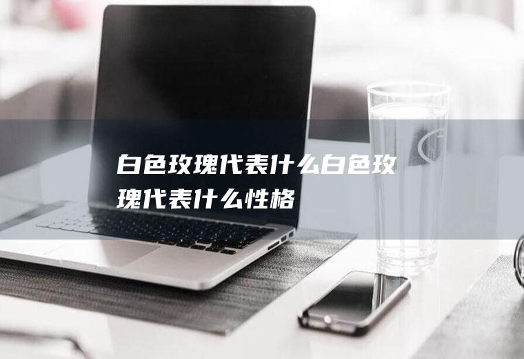 白色玫瑰代表什么白色玫瑰代表什么性格