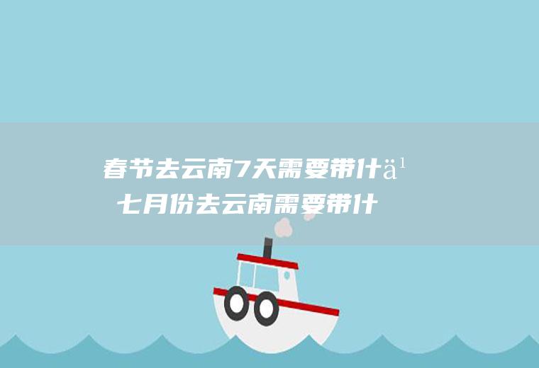 春节去云南7天需要带什么七月份去云南需要带什么东西