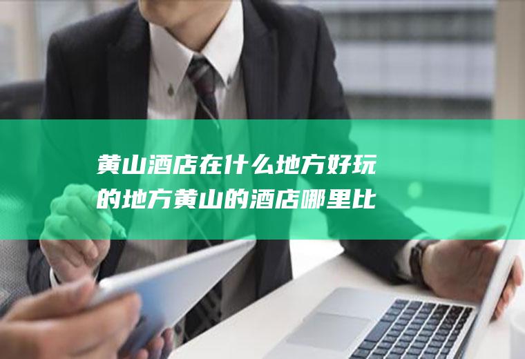 黄山酒店在什么地方好玩的地方黄山的酒店哪里比较好