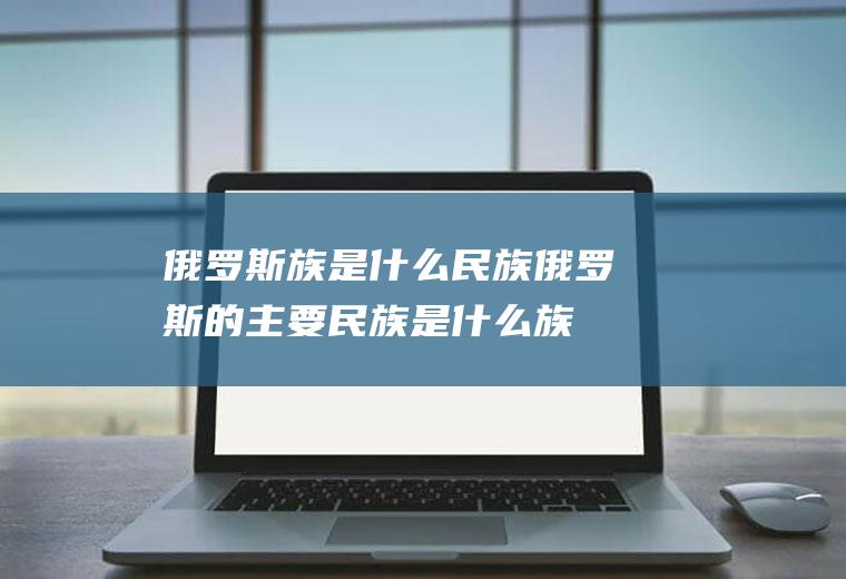 俄罗斯族是什么民族俄罗斯的主要民族是什么族
