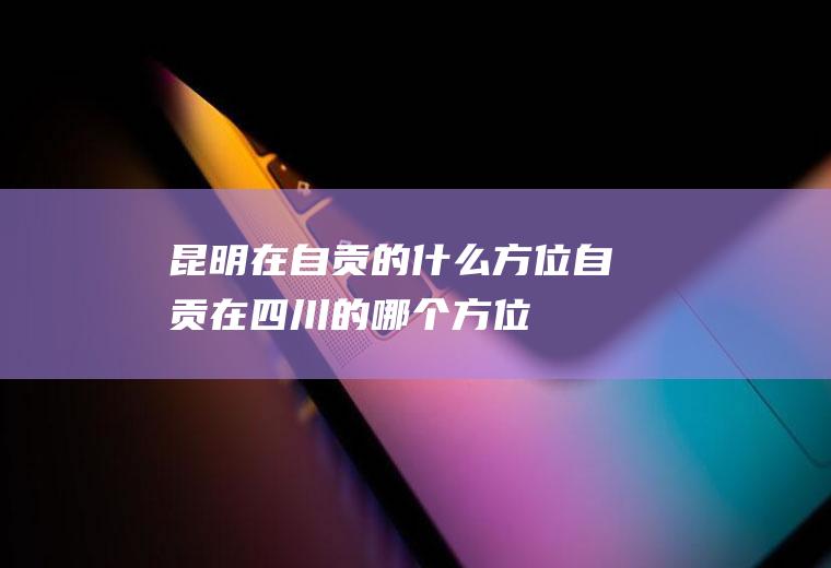 昆明在自贡的什么方位自贡在四川的哪个方位